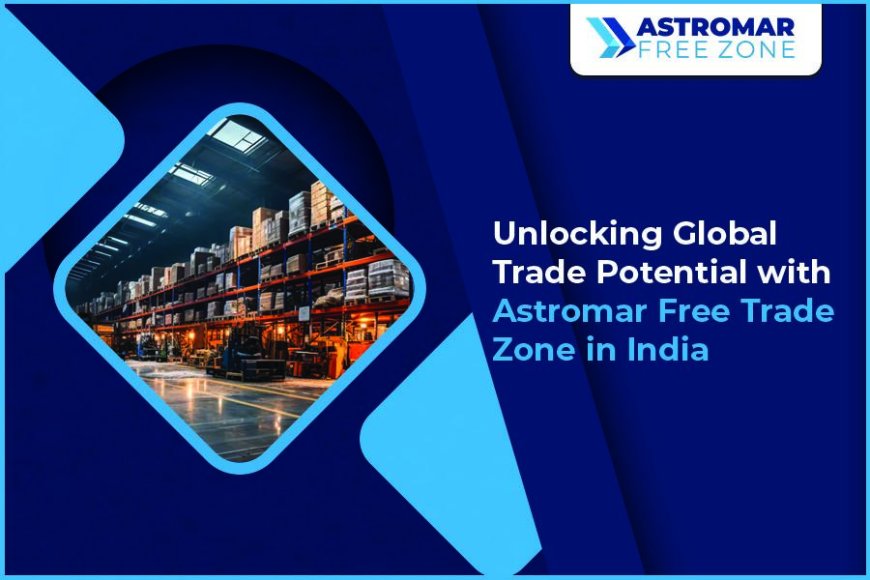 Unlocking Global Trade Potential with Astromar Free Trade Zones in India