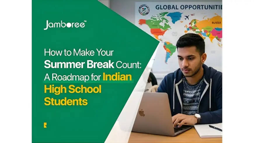 How to Make Your Summer Break Count: A Roadmap for Indian High School Students Aspiring to Study at Top Universities Abroad